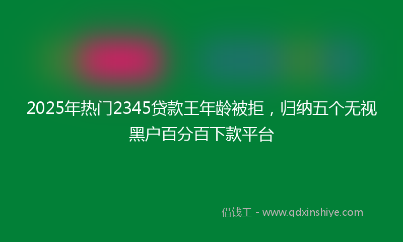 2025年热门2345贷款王年龄被拒，归纳五个无视黑户百分百下款平台