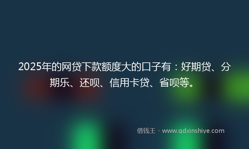 2025年的网贷下款额度大的口子有：好期贷、分期乐、还呗、信用卡贷、省呗等。