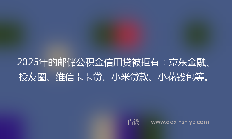 2025年的邮储公积金信用贷被拒有：京东金融、投友圈、维信卡卡贷、小米贷款、小花钱包等。