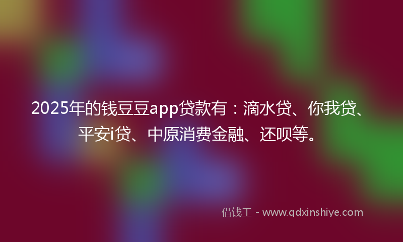 2025年的钱豆豆app贷款有：滴水贷、你我贷、平安i贷、中原消费金融、还呗等。