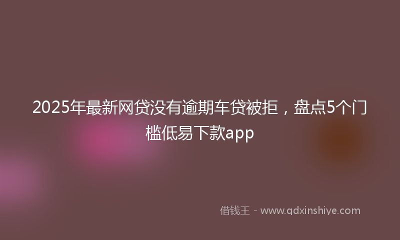 2025年最新网贷没有逾期车贷被拒，盘点5个门槛低易下款app