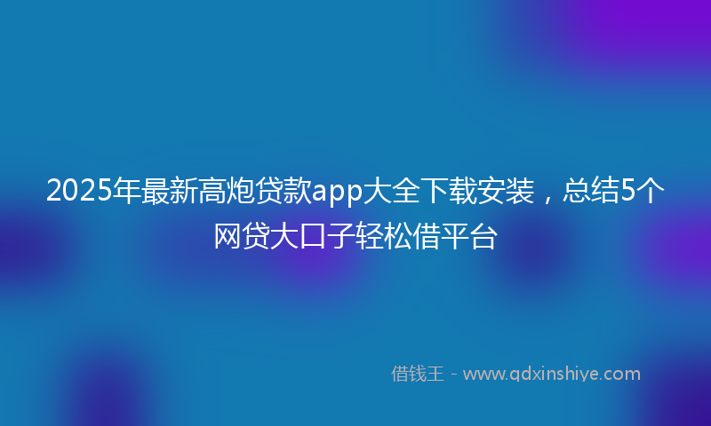 2025年最新高炮贷款app大全下载安装,总结5个网贷大口子轻松借平台