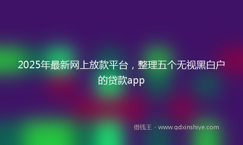2025年最新网上放款平台，整理五个无视黑白户的贷款app