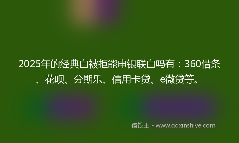 2025年的经典白被拒能申银联白吗有：360借条、花呗、分期乐、信用卡贷、e微贷等。