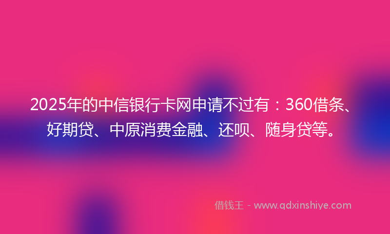 2025年的中信银行卡网申请不过有：360借条、好期贷、中原消费金融、还呗、随身贷等。