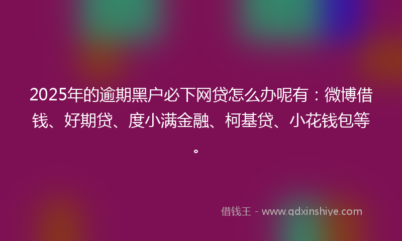 2025年的逾期黑户必下网贷怎么办呢有：微博借钱、好期贷、度小满金融、柯基贷、小花钱包等。