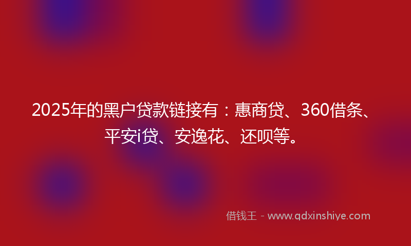 2025年的黑户贷款链接有：惠商贷、360借条、平安i贷、安逸花、还呗等。