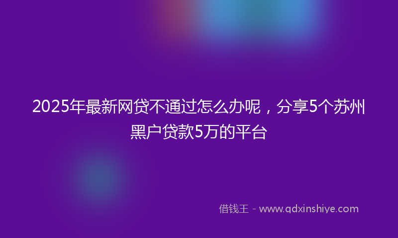 2025年最新网贷不通过怎么办呢，分享5个苏州黑户贷款5万的平台