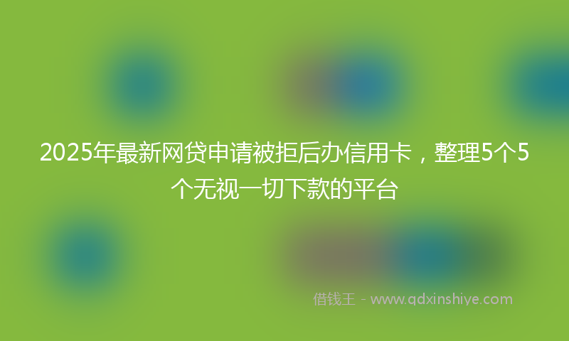 2025年最新网贷申请被拒后办信用卡，整理5个5个无视一切下款的平台