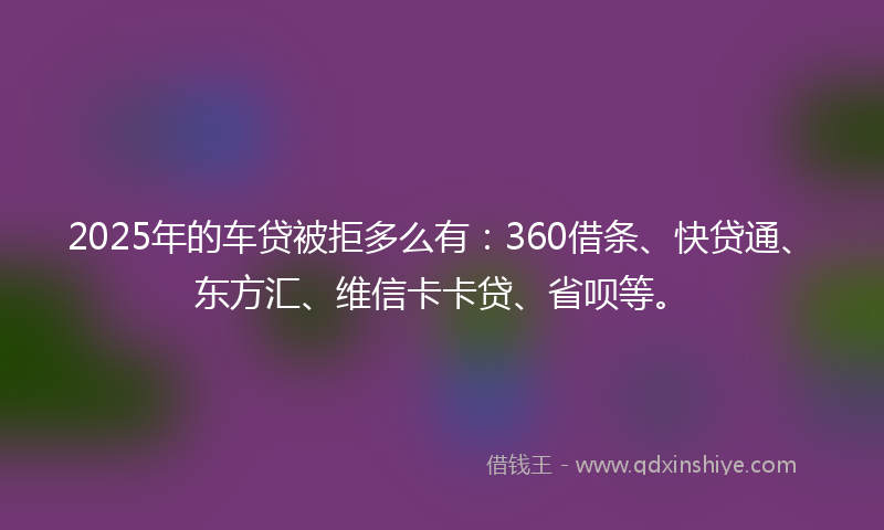 2025年的车贷被拒多么有：360借条、快贷通、东方汇、维信卡卡贷、省呗等。