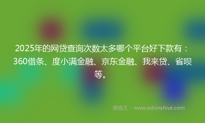 2025年的网贷查询次数太多哪个平台好下款有：360借条、度小满金融、京东金融、我来贷、省呗等。