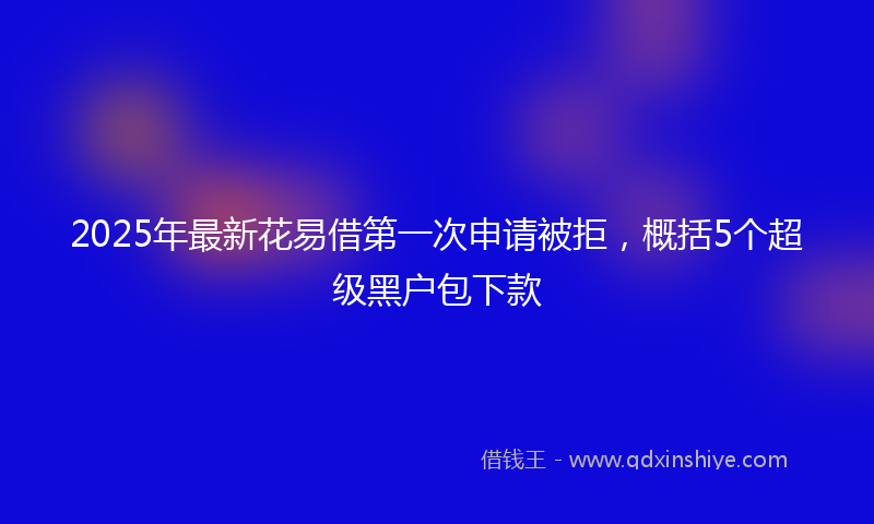 2025年最新花易借第一次申请被拒，概括5个超级黑户包下款