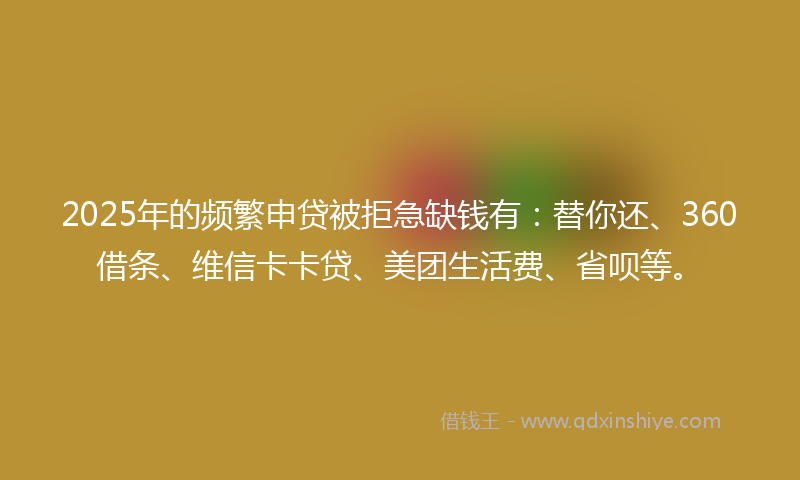 2025年的频繁申贷被拒急缺钱有：替你还、360借条、维信卡卡贷、美团生活费、省呗等。