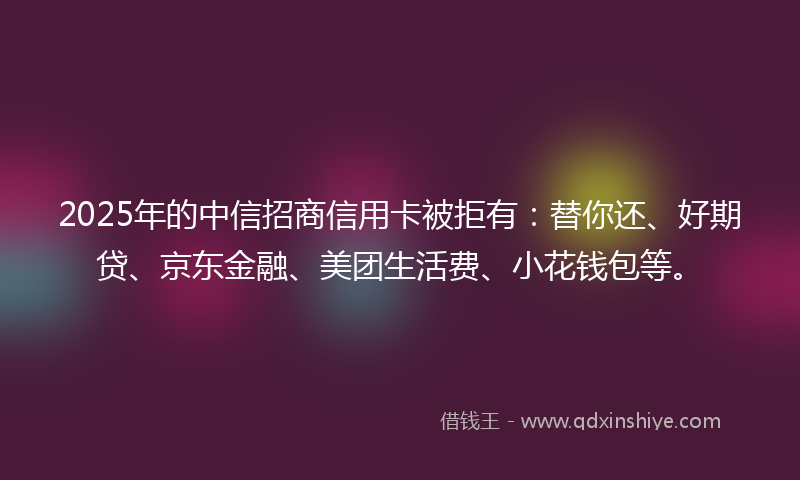 2025年的中信招商信用卡被拒有：替你还、好期贷、京东金融、美团生活费、小花钱包等。