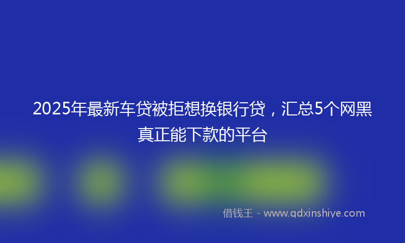 2025年最新车贷被拒想换银行贷，汇总5个网黑真正能下款的平台