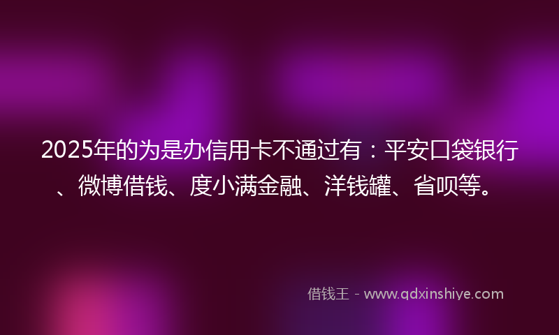 2025年的为是办信用卡不通过有：平安口袋银行、微博借钱、度小满金融、洋钱罐、省呗等。
