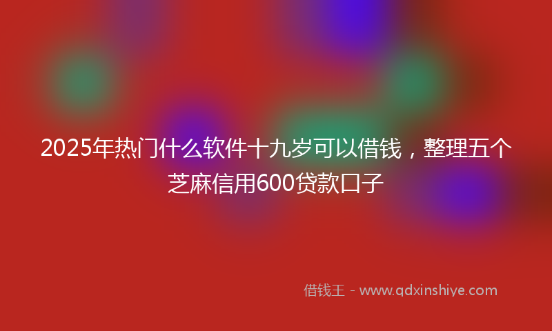 2025年热门什么软件十九岁可以借钱，整理五个芝麻信用600贷款口子