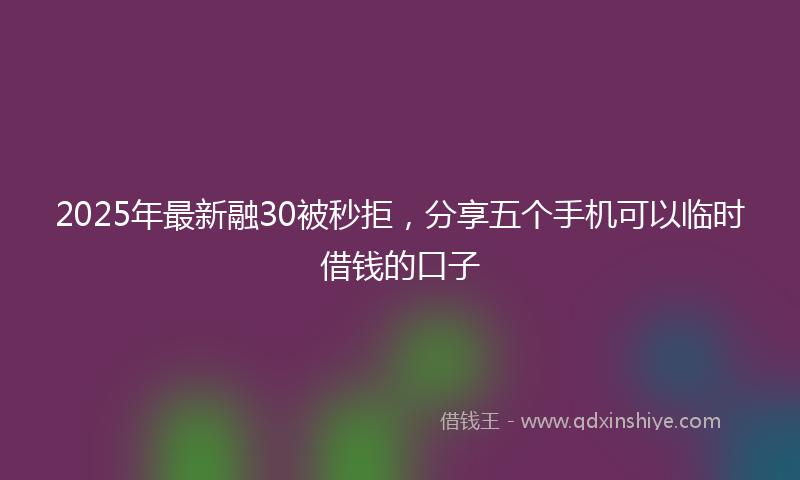 2025年最新融30被秒拒，分享五个手机可以临时借钱的口子