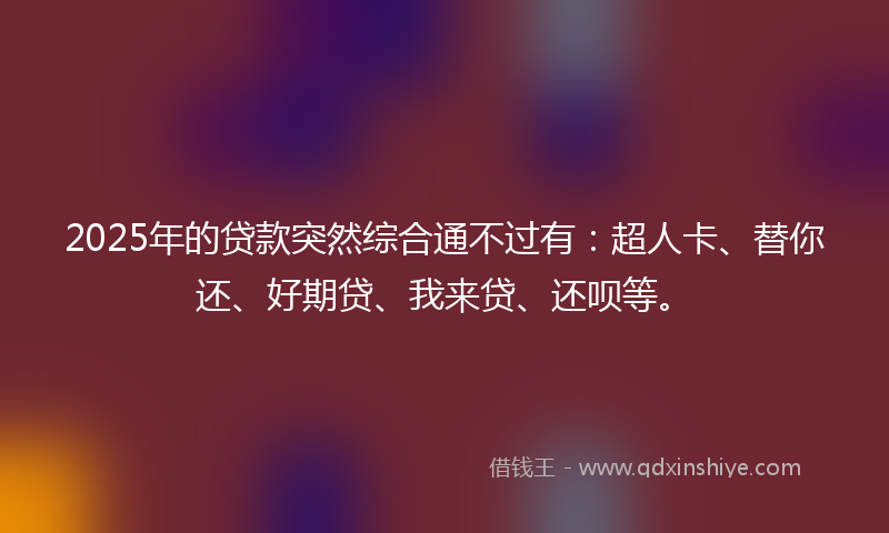 2025年的贷款突然综合通不过有：超人卡、替你还、好期贷、我来贷、还呗等。