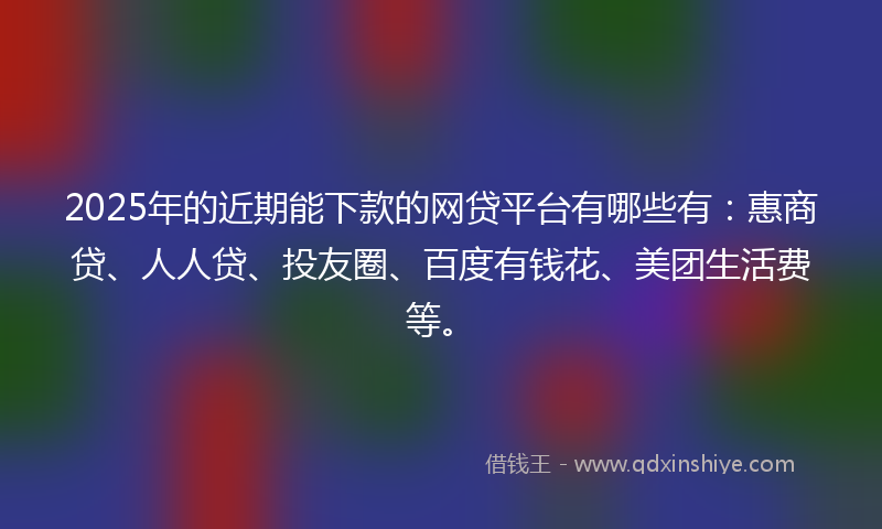 2025年的近期能下款的网贷平台有哪些有:惠商贷、人人贷、投友圈、百度有钱花、美团生活费等。