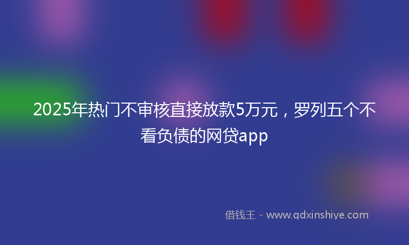 2025年热门不审核直接放款5万元，罗列五个不看负债的网贷app