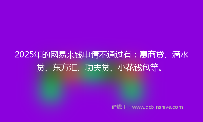 2025年的网易来钱申请不通过有：惠商贷、滴水贷、东方汇、功夫贷、小花钱包等。