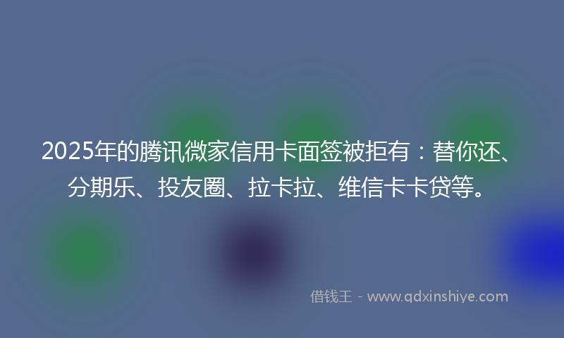 2025年的腾讯微家信用卡面签被拒有：替你还、分期乐、投友圈、拉卡拉、维信卡卡贷等。