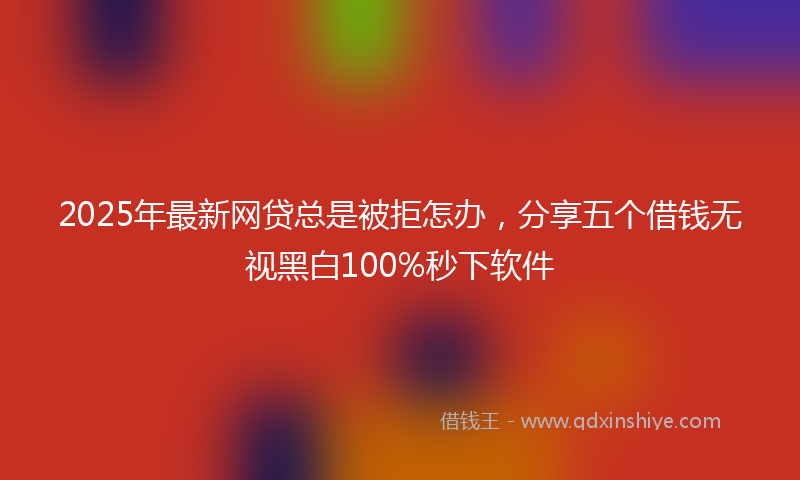 2025年最新网贷总是被拒怎办，分享五个借钱无视黑白100%秒下软件