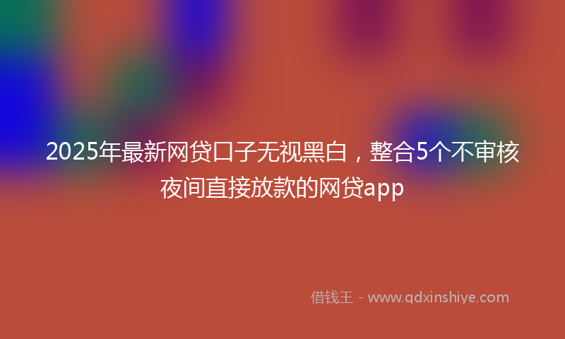 2025年最新网贷口子无视黑白，整合5个不审核夜间直接放款的网贷app