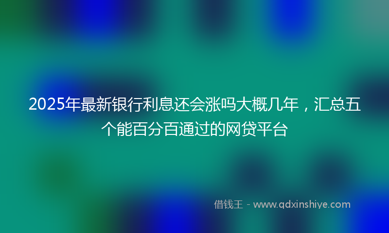 2025年最新银行利息还会涨吗大概几年,汇总五个能百分百通过的网贷平台