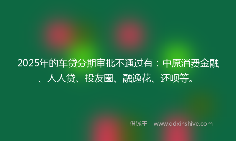 2025年的车贷分期审批不通过有：中原消费金融、人人贷、投友圈、融逸花、还呗等。