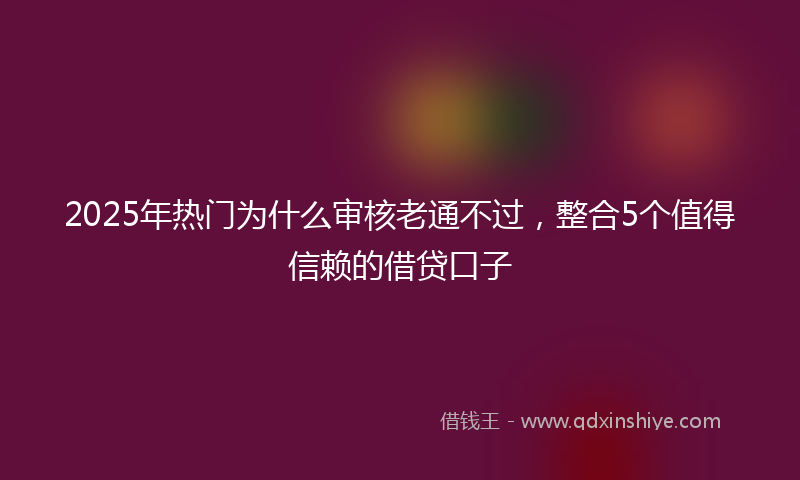 2025年热门为什么审核老通不过，整合5个值得信赖的借贷口子