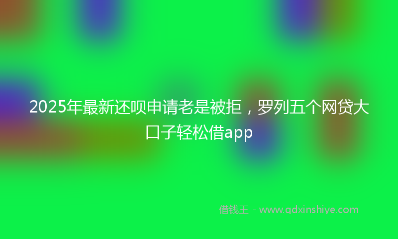 2025年最新还呗申请老是被拒，罗列五个网贷大口子轻松借app