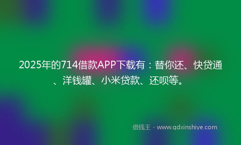 2025年的714借款APP下载有：替你还、快贷通、洋钱罐、小米贷款、还呗等。