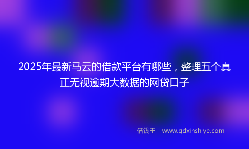 2025年最新马云的借款平台有哪些，整理五个真正无视逾期大数据的网贷口子