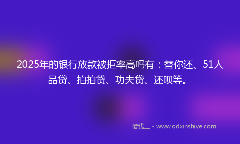 2025年的银行放款被拒率高吗有：替你还、51人品贷、拍拍贷、功夫贷、还呗等。
