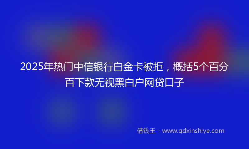 2025年热门中信银行白金卡被拒，概括5个百分百下款无视黑白户网贷口子