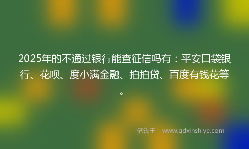 2025年的不通过银行能查征信吗有：平安口袋银行、花呗、度小满金融、拍拍贷、百度有钱花等。