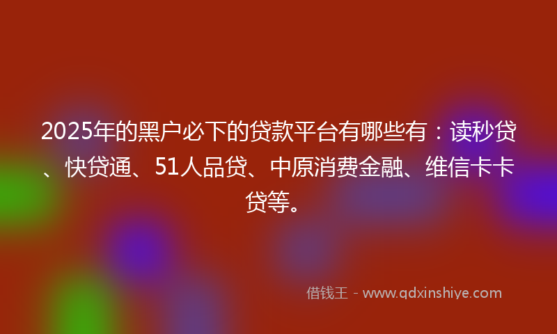 2025年的黑户必下的贷款平台有哪些有：读秒贷、快贷通、51人品贷、中原消费金融、维信卡卡贷等。