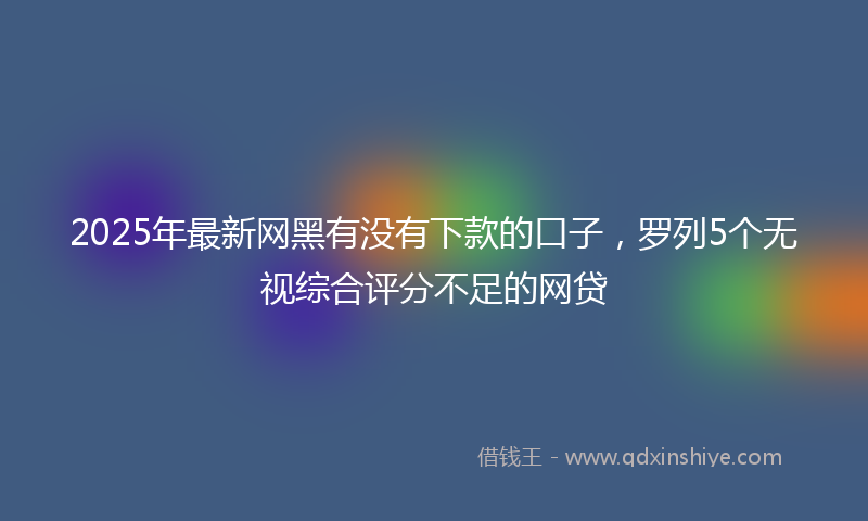 2025年最新网黑有没有下款的口子，罗列5个无视综合评分不足的网贷