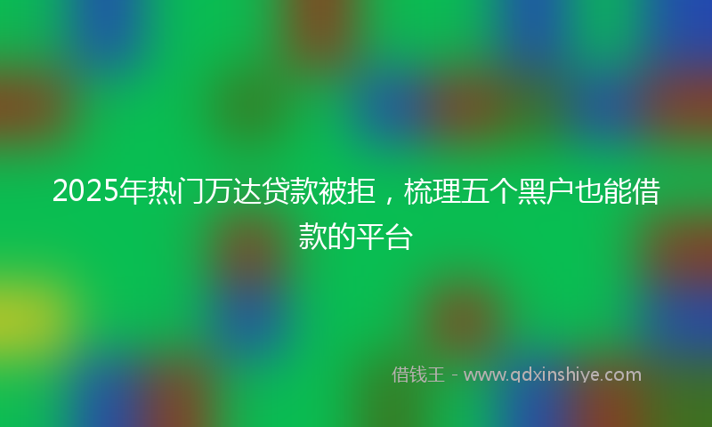 2025年热门万达贷款被拒，梳理五个黑户也能借款的平台