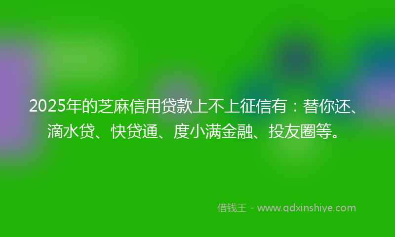 2025年的芝麻信用贷款上不上征信有：替你还、滴水贷、快贷通、度小满金融、投友圈等。