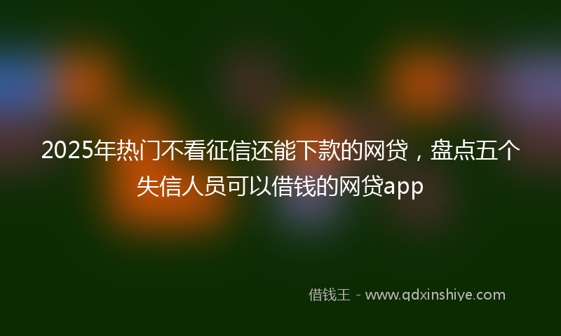 2025年热门不看征信还能下款的网贷，盘点五个失信人员可以借钱的网贷app