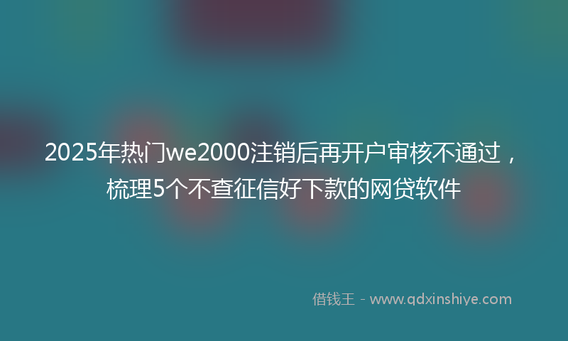 2025年热门we2000注销后再开户审核不通过，梳理5个不查征信好下款的网贷软件
