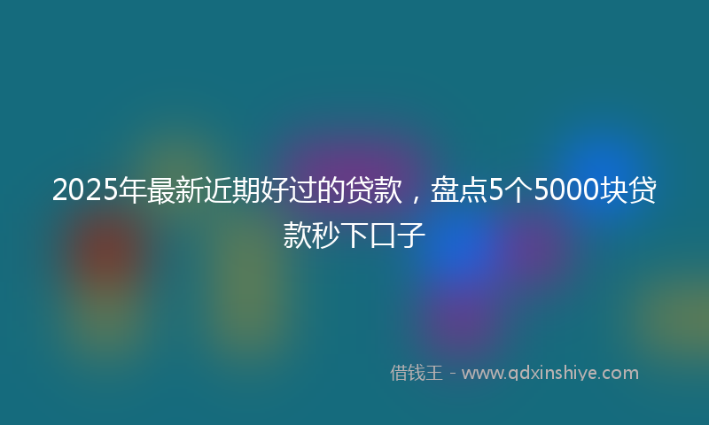 2025年最新近期好过的贷款，盘点5个5000块贷款秒下口子