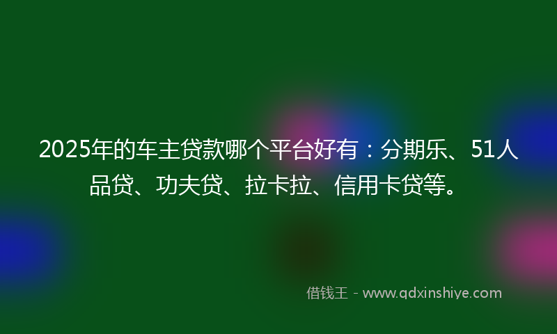 2025年的车主贷款哪个平台好有：分期乐、51人品贷、功夫贷、拉卡拉、信用卡贷等。