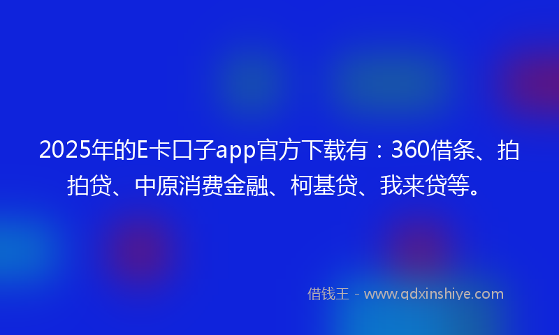 2025年的E卡口子app官方下载有：360借条、拍拍贷、中原消费金融、柯基贷、我来贷等。