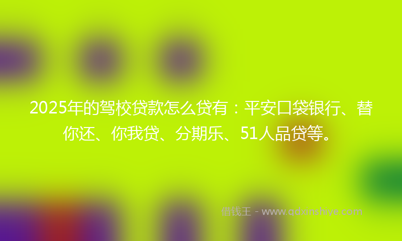 2025年的驾校贷款怎么贷有：平安口袋银行、替你还、你我贷、分期乐、51人品贷等。