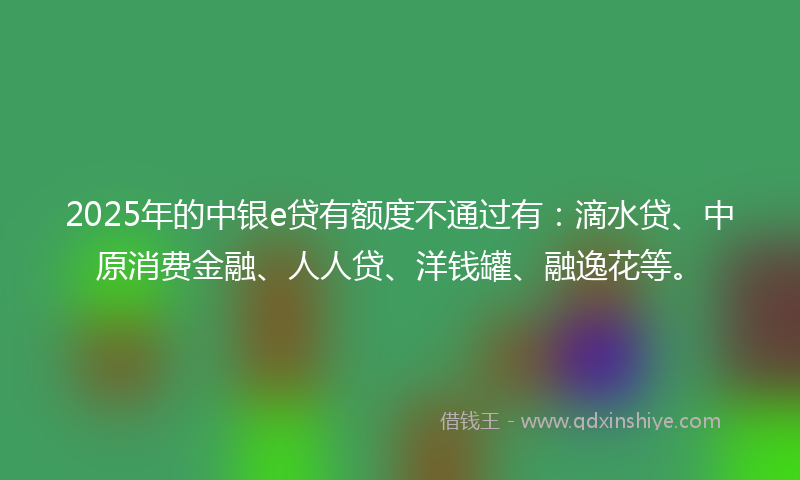 2025年的中银e贷有额度不通过有：滴水贷、中原消费金融、人人贷、洋钱罐、融逸花等。