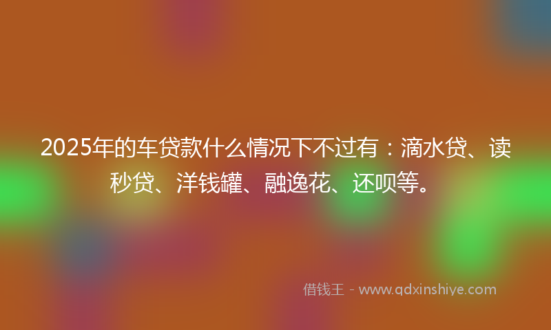 2025年的车贷款什么情况下不过有:滴水贷、读秒贷、洋钱罐、融逸花、还呗等。